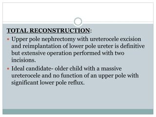 TOTAL RECONSTRUCTION:
 Upper pole nephrectomy with ureterocele excision
and reimplantation of lower pole ureter is definitive
but extensive operation performed with two
incisions.
 Ideal candidate- older child with a massive
ureterocele and no function of an upper pole with
significant lower pole reflux.
 