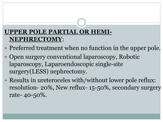 UPPER POLE PARTIAL OR HEMI-
NEPHRECTOMY:
 Preferred treatment when no function in the upper pole.
 Open surgery conventional laparoscopy, Robotic
laparoscopy, Laparoendoscopic single-site
surgery(LESS) nephrectomy.
 Results in ureteroceles with/without lower pole reflux:
resolution- 20%, New reflux- 15-50%, secondary surgery
rate- 40-50%.
 