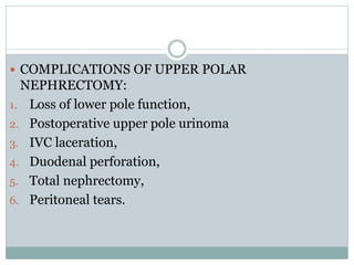  COMPLICATIONS OF UPPER POLAR
NEPHRECTOMY:
1. Loss of lower pole function,
2. Postoperative upper pole urinoma
3. IVC laceration,
4. Duodenal perforation,
5. Total nephrectomy,
6. Peritoneal tears.
 
