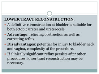 LOWER TRACT RECONSTRUCTION:
 A definitive reconstruction at bladder is suitable for
both ectopic ureter and ureterocele.
 Advantage: relieving obstruction as well as
correcting reflux.
 Disadvantages: potential for injury to bladder neck
and vagina, complexity of the procedure.
 If clinically significant reflux persists after other
procedures, lower tract reconstruction may be
necessary.
 