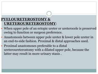PYELOURETEROSTOMY &
URETEROURETEROSTOMY:
 When upper pole of an ectopic ureter or ureterocele is preserved
owing to function or surgeon preference.
 Anastomosis between upper pole ureter & lower pole ureter in
an end-to-side fashion. Proximal & distal approaches used.
 Proximal anastomoses preferable to a distal
ureteroureterostomy with a dilated upper pole, because the
latter may result in more urinary stasis .
 