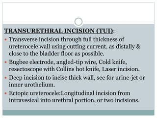TRANSURETHRAL INCISION (TUI):
 Transverse incision through full thickness of
ureterocele wall using cutting current, as distally &
close to the bladder floor as possible.
 Bugbee electrode, angled-tip wire, Cold knife,
resectoscope with Collins hot knife, Laser incision.
 Deep incision to incise thick wall, see for urine-jet or
inner urothelium.
 Ectopic ureterocele:Longitudinal incision from
intravesical into urethral portion, or two incisions.
 