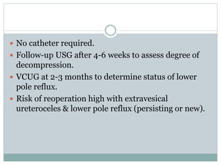  No catheter required.
 Follow-up USG after 4-6 weeks to assess degree of
decompression.
 VCUG at 2-3 months to determine status of lower
pole reflux.
 Risk of reoperation high with extravesical
ureteroceles & lower pole reflux (persisting or new).
 