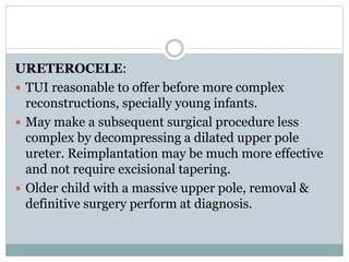 URETEROCELE:
 TUI reasonable to offer before more complex
reconstructions, specially young infants.
 May make a subsequent surgical procedure less
complex by decompressing a dilated upper pole
ureter. Reimplantation may be much more effective
and not require excisional tapering.
 Older child with a massive upper pole, removal &
definitive surgery perform at diagnosis.
 