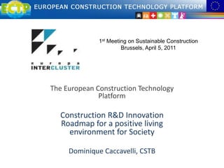 1st Meeting on Sustainable Construction Brussels, April 5, 2011 The European Construction Technology Platform Construction R&D Innovation Roadmap for a positive living environment for Society Dominique Caccavelli, CSTB 
