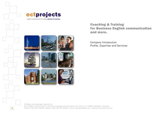 All Rights and Copyright reserved by:
ECT English Communication Training & ectprojects Duncan Burns, Am Kreuz 42, 40489 Düsseldorf, Germany
Phone: +49/-203 742424 Mobile: +49/-160 97705253 email: ectprojects@aol.com www.ect-duncanburns.com
Coaching & Training
for Business English communication
and more.
Company Introduction
Profile, Expertise and Services
1
ectprojects
english communication & training tailored for business
 