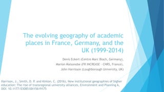 The evolving geography of academic
places in France, Germany, and the
UK (1999-2014)
Denis Eckert (Centre Marc Bloch, Germany),
Marion Maisonobe (FR INCREASE – CNRS, France),
John Harrisson (Loughborough University, UK)
Harrison, J., Smith, D. P. and Kinton, C. (2016), New institutional geographies of higher
education: The rise of transregional university alliances, Environment and Planning A,
DOI: 10.1177/0308518X15619175
 