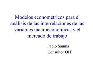 Modelos econométricos para el análisis de las interrelaciones de las variables macroeconómicas y el mercado de trabajo Pablo Sauma Consultor OIT 