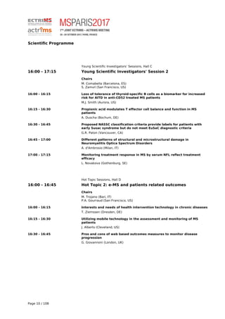 Scientific Programme
Young Scientific Investigators’ Sessions, Hall C
16:00 - 17:15 Young Scientific Investigators' Session 2
Chairs
M. Comabella (Barcelona, ES)
S. Zamvil (San Francisco, US)
16:00 - 16:15 Loss of tolerance of thyroid-specific B cells as a biomarker for increased
risk for AITD in anti-CD52 treated MS patients
M.J. Smith (Aurora, US)
16:15 - 16:30 Propionic acid modulates T effector cell balance and function in MS
patients
A. Duscha (Bochum, DE)
16:30 - 16:45 Proposed NASSC classification criteria provide labels for patients with
early Susac syndrome but do not meet EuSaC diagnostic criteria
G.R. Paton (Vancouver, CA)
16:45 - 17:00 Different patterns of structural and microstructural damage in
Neuromyelitis Optica Spectrum Disorders
A. d'Ambrosio (Milan, IT)
17:00 - 17:15 Monitoring treatment response in MS by serum NFL reflect treatment
efficacy
L. Novakova (Gothenburg, SE)
Hot Topic Sessions, Hall D
16:00 - 16:45 Hot Topic 2: e-MS and patients related outcomes
Chairs
M. Trojano (Bari, IT)
P.A. Gourraud (San Francisco, US)
16:00 - 16:15 Interests and needs of health intervention technology in chronic diseases
T. Ziemssen (Dresden, DE)
16:15 - 16:30 Utilizing mobile technology in the assessment and monitoring of MS
patients
J. Alberts (Cleveland, US)
16:30 - 16:45 Pros and cons of web based outcomes measures to monitor disease
progression
G. Giovannoni (London, UK)
Page 10 / 108
 