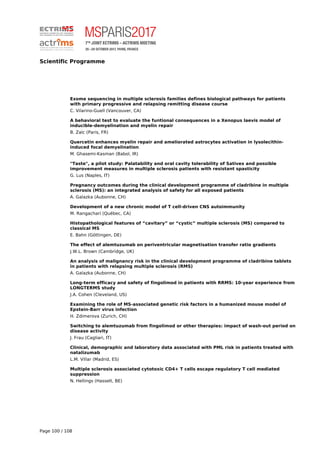 Scientific Programme
Exome sequencing in multiple sclerosis families defines biological pathways for patients
with primary progressive and relapsing remitting disease course
C. Vilarino-Guell (Vancouver, CA)
A behavioral test to evaluate the funtional consequences in a Xenopus laevis model of
inducible-demyelination and myelin repair
B. Zalc (Paris, FR)
Quercetin enhances myelin repair and ameliorated astrocytes activation in lysolecithin-
induced focal demyelination
M. Ghasemi-Kasman (Babol, IR)
"Taste", a pilot study: Palatability and oral cavity tolerability of Sativex and possible
improvement measures in multiple sclerosis patients with resistant spasticity
G. Lus (Naples, IT)
Pregnancy outcomes during the clinical development programme of cladribine in multiple
sclerosis (MS): an integrated analysis of safety for all exposed patients
A. Galazka (Aubonne, CH)
Development of a new chronic model of T cell-driven CNS autoimmunity
M. Rangachari (Québec, CA)
Histopathological features of “cavitary” or “cystic” multiple sclerosis (MS) compared to
classical MS
E. Bahn (Göttingen, DE)
The effect of alemtuzumab on periventricular magnetisation transfer ratio gradients
J.W.L. Brown (Cambridge, UK)
An analysis of malignancy risk in the clinical development programme of cladribine tablets
in patients with relapsing multiple sclerosis (RMS)
A. Galazka (Aubonne, CH)
Long-term efficacy and safety of fingolimod in patients with RRMS: 10-year experience from
LONGTERMS study
J.A. Cohen (Cleveland, US)
Examining the role of MS-associated genetic risk factors in a humanized mouse model of
Epstein-Barr virus infection
H. Zdimerova (Zurich, CH)
Switching to alemtuzumab from fingolimod or other therapies: impact of wash-out period on
disease activity
J. Frau (Cagliari, IT)
Clinical, demographic and laboratory data associated with PML risk in patients treated with
natalizumab
L.M. Villar (Madrid, ES)
Multiple sclerosis associated cytotoxic CD4+ T cells escape regulatory T cell mediated
suppression
N. Hellings (Hasselt, BE)
Page 100 / 108
 