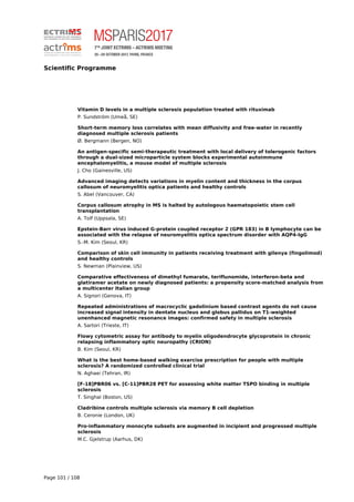 Scientific Programme
Vitamin D levels in a multiple sclerosis population treated with rituximab
P. Sundström (Umeå, SE)
Short-term memory loss correlates with mean diffusivity and free-water in recently
diagnosed multiple sclerosis patients
Ø. Bergmann (Bergen, NO)
An antigen-specific semi-therapeutic treatment with local delivery of tolerogenic factors
through a dual-sized microparticle system blocks experimental autoimmune
encephalomyelitis, a mouse model of multiple sclerosis
J. Cho (Gainesville, US)
Advanced imaging detects variations in myelin content and thickness in the corpus
callosum of neuromyelitis optica patients and healthy controls
S. Abel (Vancouver, CA)
Corpus callosum atrophy in MS is halted by autologous haematopoietic stem cell
transplantation
A. Tolf (Uppsala, SE)
Epstein-Barr virus induced G-protein coupled receptor 2 (GPR 183) in B lymphocyte can be
associated with the relapse of neuromyelitis optica spectrum disorder with AQP4-IgG
S.-M. Kim (Seoul, KR)
Comparison of skin cell immunity in patients receiving treatment with gilenya (fingolimod)
and healthy controls
S. Newman (Plainview, US)
Comparative effectiveness of dimethyl fumarate, teriflunomide, interferon-beta and
glatiramer acetate on newly diagnosed patients: a propensity score-matched analysis from
a multicenter Italian group
A. Signori (Genova, IT)
Repeated administrations of macrocyclic gadolinium based contrast agents do not cause
increased signal intensity in dentate nucleus and globus pallidus on T1-weighted
unenhanced magnetic resonance images: confirmed safety in multiple sclerosis
A. Sartori (Trieste, IT)
Flowy cytometric assay for antibody to myelin oligodendrocyte glycoprotein in chronic
relapsing inflammatory optic neuropathy (CRION)
B. Kim (Seoul, KR)
What is the best home-based walking exercise prescription for people with multiple
sclerosis? A randomized controlled clinical trial
N. Aghaei (Tehran, IR)
[F-18]PBR06 vs. [C-11]PBR28 PET for assessing white matter TSPO binding in multiple
sclerosis
T. Singhal (Boston, US)
Cladribine controls multiple sclerosis via memory B cell depletion
B. Ceronie (London, UK)
Pro-inflammatory monocyte subsets are augmented in incipient and progressed multiple
sclerosis
M.C. Gjelstrup (Aarhus, DK)
Page 101 / 108
 