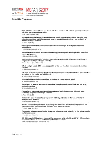 Scientific Programme
THC: CBD (Nabiximols) has a beneficial effect on resistant MS related spasticity and reduces
the need for Intrathecal baclofen
S. De Trane (London, UK)
Glatiramer acetate depot (extended-release) phase IIa one-year study in patients with
relapsing remitting multiple sclerosis: safety, tolerability and efficacy (no evidence of
disease activity) analysis
A. Miller (Haifa, IL)
Online personalized education improves overall knowledge of multiple sclerosis in
neurologists
T.F. Finnegan (Glenside, US)
Risk-benefit assessment of natalizumab therapy in multiple sclerosis patients and their
treating physicians
J. Krämer (Münster, DE)
Basic immunological profile changes with BAF312 (siponimod) treatment in secondary
progressive multiple sclerosis patients
Y. Mao-Draayer (Ann Arbor, US)
Effect of eight weeks DNS exercises quality of life and function in women with multiple
sclerosis
S. Shahbeigi (Tehran, IR)
IgG from multiple sclerosis patients positive for antiphospholipid antibodies increases the
activation of p38 MAPK and p65 NF-κB
M. Pantzaris (Nicosia, CY)
Oncostatin M and the inflamed blood brain barrier: good, bad or both?
N. Hellings (Hasselt, BE)
Serum NF-L in NMOSD and related disorders: comparison according to AQP4 and MOG
antibodies status
S. Mariotto (Verona, IT)
Cortical grey matter ratio differentiates relapsing remitting multiple sclerosis from
secondary progressive multiple sclerosis
J. Fleer (Wilrijk, BE)
Anti-myelin oligodendrocyte glycoprotein antibody detection in Korean patients of
demyelinating disease
S. Hwang (Rochester, US)
Volume susceptibility increases as diamagnetic molecules breakdown: implications for
myelin digestion during multiple sclerosis (MS) lesion formation
Y. Wang (New York, US)
Correlation between sensorimotor delay and microstructural integrity of the spinal cord in
multiple sclerosis
P. Lee (Kansas City, US)
IFN-β therapy in MS patients changes the responses to IL-6, IL-10, and IFN-γ differently in
leukocyte subsets of good and poor treatment responders
A.H.H. van Boxel-Dezaire (Cleveland, US)
Page 102 / 108
 