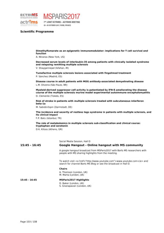 Scientific Programme
Dimethylfumarate as an epigenetic immunomodulator: implications for T cell survival and
function
A. Ntranos (New York, US)
Decreased serum levels of interleukin-35 among patients with clinically isolated syndrome
and relapsing remitting multiple sclerosis
V. Shaygannejad (Isfahan, IR)
Tumefactive multiple sclerosis lesions associated with fingolimod treatment
P. Sánchez (Madrid, ES)
Disease course in adult patients with MOG antibody-associated demyelinating disease
L.M. Oliveira (São Paulo, BR)
Myeloid-derived suppressor cell activity is potentiated by IFN-ß ameliorating the disease
course of the multiple sclerosis murine model experimental autoimmune encephalomyelitis
D. Clemente (Toledo, ES)
Risk of stroke in patients with multiple sclerosis treated with subcutaneous interferon
beta-1a
M. Sabidó-Espin (Darmstadt, DE)
The incidence and severity of restless legs syndrome in patients with multiple sclerosis, and
its clinical impact
F.P. Balcı (Istanbul, TR)
The role of metabolomics in multiple sclerosis sub-classification and clinical course:
tryptophan and serotonin
D.K. Kitsos (Athens, GR)
Social Media Session, Hall D
15:45 - 16:45 Google Hangout - Online hangout with MS community
A google hangout broadcast from MSParis2017 with Barts MS researchers with
people with MS sharing highlights from the meeting.
To watch visit <a href="http://www.youtube.com">www.youtube.com</a> and
search for channel Barts MS Blog or see the broadcast in Hall D.
Chairs
A. Thomson (London, UK)
M. Marta (London, UK)
15:45 - 16:45 MSParis2017 Highlights
D. Baker (London, UK)
S. Gnanapavan (London, UK)
Page 103 / 108
 