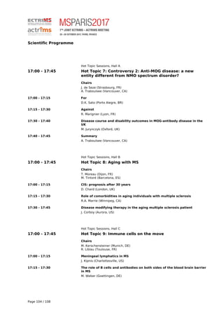 Scientific Programme
Hot Topic Sessions, Hall A
17:00 - 17:45 Hot Topic 7: Controversy 2: Anti-MOG disease: a new
entity different from NMO spectrum disorder?
Chairs
J. de Seze (Strasbourg, FR)
A. Traboulsee (Vancouver, CA)
17:00 - 17:15 For
D.K. Sato (Porto Alegre, BR)
17:15 - 17:30 Against
R. Marignier (Lyon, FR)
17:30 - 17:40 Disease course and disability outcomes in MOG-antibody disease in the
UK
M. Jurynczyk (Oxford, UK)
17:40 - 17:45 Summary
A. Traboulsee (Vancouver, CA)
Hot Topic Sessions, Hall B
17:00 - 17:45 Hot Topic 8: Aging with MS
Chairs
T. Moreau (Dijon, FR)
M. Tintoré (Barcelona, ES)
17:00 - 17:15 CIS: prognosis after 30 years
D. Chard (London, UK)
17:15 - 17:30 Role of comorbidities in aging individuals with multiple sclerosis
R.A. Marrie (Winnipeg, CA)
17:30 - 17:45 Disease modifying therapy in the aging multiple sclerosis patient
J. Corboy (Aurora, US)
Hot Topic Sessions, Hall C
17:00 - 17:45 Hot Topic 9: Immune cells on the move
Chairs
M. Kerschensteiner (Munich, DE)
R. Liblau (Toulouse, FR)
17:00 - 17:15 Meningeal lymphatics in MS
J. Kipnis (Charlottesville, US)
17:15 - 17:30 The role of B cells and antibodies on both sides of the blood brain barrier
in MS
M. Weber (Goettingen, DE)
Page 104 / 108
 