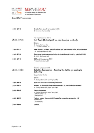 Scientific Programme
17:30 - 17:45 B cells from bench to bedside in MS
B. Hemmer (Munich, DE)
Hot Topic Sessions, Hall D
17:00 - 17:45 Hot Topic 10: Insight from new imaging methods
Chairs
B. Stankoff (Paris, FR)
O. Ciccarelli (London, UK)
17:00 - 17:15 New insights in brain microstructure and metabolism using advanced MRI
J.-P. Ranjeva (Marseille, FR)
17:15 - 17:30 Assessing lesion dynamics in the brain and spinal cord by high-field MRI
D. Reich (Bethesda, US)
17:30 - 17:45 OCT and the course of MS
F. Costello (Calgary, CA)
Satellite Symposia, Hall B
18:00 - 19:00 Satellite Symposium - Turning the lights on: seeing is
believing
Supported by Roche
Chairs
M. Duddy (Newcastle upon Tyne, UK)
18:00 - 18:10 Welcome and introduction by the chair
18:10 - 18:25 Toward an evolving understanding of MS as a progressing disease
M. Duddy (Newcastle upon Tyne, UK)
18:25 - 18:40 Panel discussion
M. Duddy (Newcastle upon Tyne, UK)
J. Oh (Toronto, CA)
J. Overell (UK)
18:40 - 18:55 Patient cases: the manifold faces of progression across the MS
continuum
J. Overell (UK)
18:55 - 19:00 Closing
Page 105 / 108
 