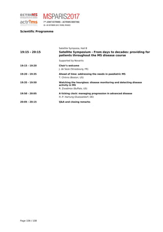 Scientific Programme
Satellite Symposia, Hall B
19:15 - 20:15 Satellite Symposium - From days to decades: providing for
patients throughout the MS disease course
Supported by Novartis
19:15 - 19:20 Chair’s welcome
J. de Seze (Strasbourg, FR)
19:20 - 19:35 Ahead of time: addressing the needs in paediatric MS
T. Chitnis (Boston, US)
19:35 - 19:50 Watching the hourglass: disease monitoring and detecting disease
activity in MS
R. Zivadinov (Buffalo, US)
19:50 - 20:05 A ticking clock: managing progression in advanced disease
H.-P. Hartung (Duesseldorf, DE)
20:05 - 20:15 Q&A and closing remarks
Page 106 / 108
 