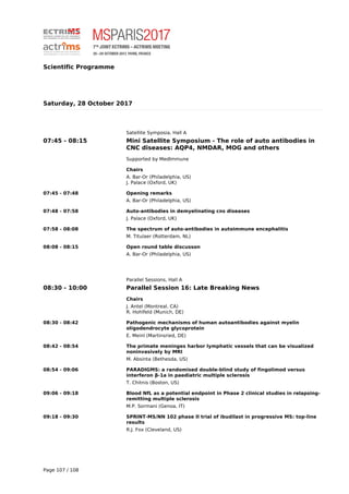 Scientific Programme
Saturday, 28 October 2017
Satellite Symposia, Hall A
07:45 - 08:15 Mini Satellite Symposium - The role of auto antibodies in
CNC diseases: AQP4, NMDAR, MOG and others
Supported by MedImmune
Chairs
A. Bar-Or (Philadelphia, US)
J. Palace (Oxford, UK)
07:45 - 07:48 Opening remarks
A. Bar-Or (Philadelphia, US)
07:48 - 07:58 Auto-antibodies in demyelinating cns diseases
J. Palace (Oxford, UK)
07:58 - 08:08 The spectrum of auto-antibodies in autoimmune encephalitis
M. Titulaer (Rotterdam, NL)
08:08 - 08:15 Open round table discusson
A. Bar-Or (Philadelphia, US)
Parallel Sessions, Hall A
08:30 - 10:00 Parallel Session 16: Late Breaking News
Chairs
J. Antel (Montreal, CA)
R. Hohlfeld (Munich, DE)
08:30 - 08:42 Pathogenic mechanisms of human autoantibodies against myelin
oligodendrocyte glycoprotein
E. Meinl (Martinsried, DE)
08:42 - 08:54 The primate meninges harbor lymphatic vessels that can be visualized
noninvasively by MRI
M. Absinta (Bethesda, US)
08:54 - 09:06 PARADIGMS: a randomised double-blind study of fingolimod versus
interferon β-1a in paediatric multiple sclerosis
T. Chitnis (Boston, US)
09:06 - 09:18 Blood NfL as a potential endpoint in Phase 2 clinical studies in relapsing-
remitting multiple sclerosis
M.P. Sormani (Genoa, IT)
09:18 - 09:30 SPRINT-MS/NN 102 phase II trial of ibudilast in progressive MS: top-line
results
R.J. Fox (Cleveland, US)
Page 107 / 108
 
