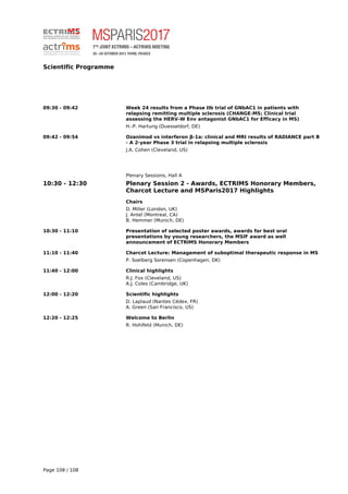 Scientific Programme
09:30 - 09:42 Week 24 results from a Phase IIb trial of GNbAC1 in patients with
relapsing remitting multiple sclerosis (CHANGE-MS; Clinical trial
assessing the HERV-W Env antagonist GNbAC1 for Efficacy in MS)
H.-P. Hartung (Duesseldorf, DE)
09:42 - 09:54 Ozanimod vs interferon β-1a: clinical and MRI results of RADIANCE part B
- A 2-year Phase 3 trial in relapsing multiple sclerosis
J.A. Cohen (Cleveland, US)
Plenary Sessions, Hall A
10:30 - 12:30 Plenary Session 2 - Awards, ECTRIMS Honorary Members,
Charcot Lecture and MSParis2017 Highlights
Chairs
D. Miller (London, UK)
J. Antel (Montreal, CA)
B. Hemmer (Munich, DE)
10:30 - 11:10 Presentation of selected poster awards, awards for best oral
presentations by young researchers, the MSIF award as well
announcement of ECTRIMS Honorary Members
11:10 - 11:40 Charcot Lecture: Management of suboptimal therapeutic response in MS
P. Soelberg Sorensen (Copenhagen, DK)
11:40 - 12:00 Clinical highlights
R.J. Fox (Cleveland, US)
A.J. Coles (Cambridge, UK)
12:00 - 12:20 Scientific highlights
D. Laplaud (Nantes Cédex, FR)
A. Green (San Francisco, US)
12:20 - 12:25 Welcome to Berlin
R. Hohlfeld (Munich, DE)
Powered by TCPDF (www.tcpdf.org)
Page 108 / 108
 
