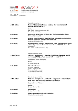 Scientific Programme
Nurses Sessions, Hall E
16:00 - 17:15 Nurses' Session 2: Nurses leading the translation of
research into practice
Chairs
A.K. Krakau Hansen (Copenhagen, DK)
N. Barker (London, UK)
16:00 - 16:25 Adolescents’ experiences on coping with parental multiple sclerosis
T. Mauseth (Bergen, NO)
16:25 - 16:50 A nurses guide to MS brain health: practical strategies for implementing
MS brain health into everyday clinical practice
J. Haartsen (Melbourne, AU)
16:50 - 17:15 A comprehensive approach to meeting the needs and demands of people
with multiple sclerosis. Translational results of an ECTRIMS Nurse MS
Fellowship
M.A. Robles Sanchez (Barcelona, ES)
Satellite Symposia, Hall A
17:30 - 18:30 Satellite Symposium - Navigating choice. Can real world
evidence (RWE) deliver personalised medicine?
Supported by Biogen International
Chairs
S. Vukusic (Lyon, FR)
17:30 - 18:30 Interactive Session
S. Braune (Prien, DE)
J. Hillert (Stockholm, SE)
T. Kalincik (Melbourne, AU)
T. Ziemssen (Dresden, DE)
Satellite Symposia, Hall A
18:45 - 19:45 Satellite Symposium - Understanding neuropreservation:
how does it translate to clinical outcomes?
Supported by Sanofi Genzyme
Chairs
G. Edan (Rennes, FR)
18:45 - 18:50 Introduction
G. Edan (Rennes, FR)
18:50 - 19:15 How is neuropreservation in MS evaluated?
F. Barkhof (Amsterdam, NL)
Page 11 / 108
 