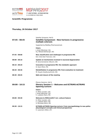 Scientific Programme
Thursday, 26 October 2017
Satellite Symposia, Hall D
07:45 - 08:45 Satellite Symposium - New horizons in progressive
multiple sclerosis
Supported by MedDay Pharmaceuticals
Chairs
J. Antel (Montreal, CA)
D.J. Mahad (Edinburgh, UK)
07:45 - 08:00 New classification and challenges in progressive MS
B.A. Cree (San Francisco, US)
08:00 - 08:10 Update on mechanisms involved in neuronal degeneration
M. Kerschensteiner (Munich, DE)
08:10 - 08:20 Innovation in progressive MS: the metabolic approach
O. Gout (Paris, FR)
08:20 - 08:30 Rehabilitation in progressive MS: from evaluation to treatment
M. Haupts (Isselburg-Anholt, DE)
08:30 - 08:45 Q&A and closure of the meeting
Plenary Sessions, Hall A
09:00 - 10:15 Plenary Session 1 - Welcome and ECTRIMS-ACTRIMS
Opening Lecture
Chairs
D. Miller (London, UK)
J. Antel (Montreal, CA)
C. Lubetzki (Paris, FR)
09:00 - 09:30 Welcome to MSParis2017 incl. cultural feature
D. Miller (London, UK)
C. Lubetzki (Paris, FR)
V. Pecresse (Paris, FR)
09:30 - 10:15 ECTRIMS-ACTRIMS Opening Lecture: From neuropathology to new patho-
physiological concepts and clinical perspectives
H. Lassmann (Wien, AT)
Page 13 / 108
 