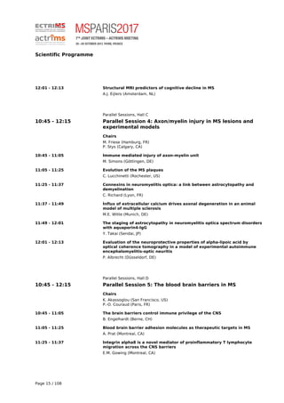 Scientific Programme
12:01 - 12:13 Structural MRI predictors of cognitive decline in MS
A.J. Eijlers (Amsterdam, NL)
Parallel Sessions, Hall C
10:45 - 12:15 Parallel Session 4: Axon/myelin injury in MS lesions and
experimental models
Chairs
M. Friese (Hamburg, FR)
P. Stys (Calgary, CA)
10:45 - 11:05 Immune mediated injury of axon-myelin unit
M. Simons (Göttingen, DE)
11:05 - 11:25 Evolution of the MS plaques
C. Lucchinetti (Rochester, US)
11:25 - 11:37 Connexins in neuromyelitis optica: a link between astrocytopathy and
demyelination
C. Richard (Lyon, FR)
11:37 - 11:49 Influx of extracellular calcium drives axonal degeneration in an animal
model of multiple sclerosis
M.E. Witte (Munich, DE)
11:49 - 12:01 The staging of astrocytopathy in neuromyelitis optica spectrum disorders
with aquaporin4-IgG
Y. Takai (Sendai, JP)
12:01 - 12:13 Evaluation of the neuroprotective properties of alpha-lipoic acid by
optical coherence tomography in a model of experimental autoimmune
encephalomyelitis-optic neuritis
P. Albrecht (Düsseldorf, DE)
Parallel Sessions, Hall D
10:45 - 12:15 Parallel Session 5: The blood brain barriers in MS
Chairs
K. Akassoglou (San Francisco, US)
P.-O. Couraud (Paris, FR)
10:45 - 11:05 The brain barriers control immune privilege of the CNS
B. Engelhardt (Berne, CH)
11:05 - 11:25 Blood brain barrier adhesion molecules as therapeutic targets in MS
A. Prat (Montreal, CA)
11:25 - 11:37 Integrin alpha8 is a novel mediator of proinflammatory T lymphocyte
migration across the CNS barriers
E.M. Gowing (Montreal, CA)
Page 15 / 108
 