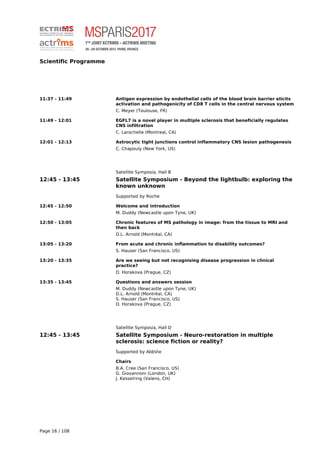 Scientific Programme
11:37 - 11:49 Antigen expression by endothelial cells of the blood brain barrier elicits
activation and pathogenicity of CD8 T cells in the central nervous system
C. Meyer (Toulouse, FR)
11:49 - 12:01 EGFL7 is a novel player in multiple sclerosis that beneficially regulates
CNS infiltration
C. Larochelle (Montreal, CA)
12:01 - 12:13 Astrocytic tight junctions control inflammatory CNS lesion pathogenesis
C. Chapouly (New York, US)
Satellite Symposia, Hall B
12:45 - 13:45 Satellite Symposium - Beyond the lightbulb: exploring the
known unknown
Supported by Roche
12:45 - 12:50 Welcome and introduction
M. Duddy (Newcastle upon Tyne, UK)
12:50 - 13:05 Chronic features of MS pathology in image: from the tissue to MRI and
then back
D.L. Arnold (Montréal, CA)
13:05 - 13:20 From acute and chronic inflammation to disability outcomes?
S. Hauser (San Francisco, US)
13:20 - 13:35 Are we seeing but not recognising disease progression in clinical
practice?
D. Horakova (Prague, CZ)
13:35 - 13:45 Questions and answers session
M. Duddy (Newcastle upon Tyne, UK)
D.L. Arnold (Montréal, CA)
S. Hauser (San Francisco, US)
D. Horakova (Prague, CZ)
Satellite Symposia, Hall D
12:45 - 13:45 Satellite Symposium - Neuro-restoration in multiple
sclerosis: science fiction or reality?
Supported by AbbVie
Chairs
B.A. Cree (San Francisco, US)
G. Giovannoni (London, UK)
J. Kesselring (Valens, CH)
Page 16 / 108
 