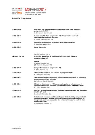 Scientific Programme
12:45 - 13:00 How does the biology of neuro-restoration differ from disability
progression in MS?
G. Giovannoni (London, UK)
13:00 - 13:15 Recent insights from progressive MS clinical trials: what will a
neurorestoration study look like?
B.A. Cree (San Francisco, US)
13:15 - 13:30 Managing expectations of patients with progressive MS
J. Kesselring (Valens, CH)
13:30 - 13:45 Panel discussion
Parallel Sessions, Hall A
14:00 - 15:30 Parallel Session 6: Therapeutic perspectives in
progressive MS
Chairs
R. Kapoor (London, UK)
J.S. Wolinsky (Houston, US)
14:00 - 14:20 Prognostic factors in progressive MS
G. Edan (Rennes, FR)
14:20 - 14:40 Therapeutic advances and failures in progressive MS
F. Lublin (New York, US)
14:40 - 14:52 The effect of disease-modifying treatments on conversion to secondary
progressive multiple sclerosis
J.W.L. Brown (Cambridge, UK)
14:52 - 15:04 Effects of siponimod on MRI outcomes in patients with secondary
progressive multiple sclerosis: results of the phase 3 EXPAND study
R.J. Fox (Cleveland, US)
15:04 - 15:16 MD1003 in progressive multiple sclerosis: 24-month brain MRI results of
the MS-SPI trial
D.L. Arnold (Montréal, CA)
15:16 - 15:28 Natalizumab improves walking and upper-limb disability compared with
placebo in patients with secondary progressive multiple sclerosis: an
integrated, post hoc area under the outcome-time curve analysis from
the ASCEND trial
G. Giovannoni (London, UK)
Page 17 / 108
 