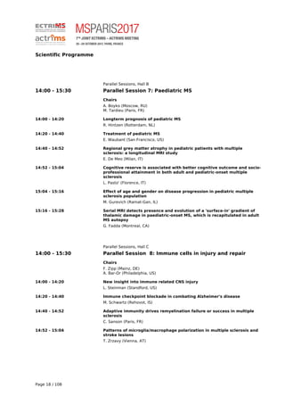 Scientific Programme
Parallel Sessions, Hall B
14:00 - 15:30 Parallel Session 7: Paediatric MS
Chairs
A. Boyko (Moscow, RU)
M. Tardieu (Paris, FR)
14:00 - 14:20 Longterm prognosis of pediatric MS
R. Hintzen (Rotterdam, NL)
14:20 - 14:40 Treatment of pediatric MS
E. Waubant (San Francisco, US)
14:40 - 14:52 Regional grey matter atrophy in pediatric patients with multiple
sclerosis: a longitudinal MRI study
E. De Meo (Milan, IT)
14:52 - 15:04 Cognitive reserve is associated with better cognitive outcome and socio-
professional attainment in both adult and pediatric-onset multiple
sclerosis
L. Pasto' (Florence, IT)
15:04 - 15:16 Effect of age and gender on disease progression in pediatric multiple
sclerosis population
M. Gurevich (Ramat-Gan, IL)
15:16 - 15:28 Serial MRI detects presence and evolution of a 'surface-in' gradient of
thalamic damage in paediatric-onset MS, which is recapitulated in adult
MS autopsy
G. Fadda (Montreal, CA)
Parallel Sessions, Hall C
14:00 - 15:30 Parallel Session 8: Immune cells in injury and repair
Chairs
F. Zipp (Mainz, DE)
A. Bar-Or (Philadelphia, US)
14:00 - 14:20 New insight into immune related CNS injury
L. Steinman (Standford, US)
14:20 - 14:40 Immune checkpoint blockade in combating Alzheimer's disease
M. Schwartz (Rehovot, IS)
14:40 - 14:52 Adaptive immunity drives remyelination failure or success in multiple
sclerosis
C. Sanson (Paris, FR)
14:52 - 15:04 Patterns of microglia/macrophage polarization in multiple sclerosis and
stroke lesions
T. Zrzavy (Vienna, AT)
Page 18 / 108
 