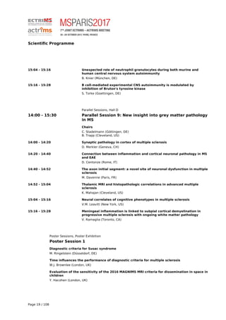 Scientific Programme
15:04 - 15:16 Unexpected role of neutrophil granulocytes during both murine and
human central nervous system autoimmunity
B. Knier (München, DE)
15:16 - 15:28 B cell-mediated experimental CNS autoimmunity is modulated by
inhibition of Bruton's tyrosine kinase
S. Torke (Goettingen, DE)
Parallel Sessions, Hall D
14:00 - 15:30 Parallel Session 9: New insight into grey matter pathology
in MS
Chairs
C. Stadelmann (Göttingen, DE)
B. Trapp (Cleveland, US)
14:00 - 14:20 Synaptic pathology in cortex of multiple sclerosis
D. Merkler (Geneva, CH)
14:20 - 14:40 Connection between inflammation and cortical neuronal pathology in MS
and EAE
D. Centonze (Rome, IT)
14:40 - 14:52 The axon initial segment: a novel site of neuronal dysfunction in multiple
sclerosis
M. Davenne (Paris, FR)
14:52 - 15:04 Thalamic MRI and histopathologic correlations in advanced multiple
sclerosis
K. Mahajan (Cleveland, US)
15:04 - 15:16 Neural correlates of cognitive phenotypes in multiple sclerosis
V.M. Leavitt (New York, US)
15:16 - 15:28 Meningeal inflammation is linked to subpial cortical demyelination in
progressive multiple sclerosis with ongoing white matter pathology
V. Ramaglia (Toronto, CA)
Poster Sessions, Poster Exhibition
Poster Session 1
Diagnostic criteria for Susac syndrome
M. Ringelstein (Düsseldorf, DE)
Time influences the performance of diagnostic criteria for multiple sclerosis
W.J. Brownlee (London, UK)
Evaluation of the sensitivity of the 2016 MAGNIMS MRI criteria for dissemination in space in
children
Y. Hacohen (London, UK)
Page 19 / 108
 