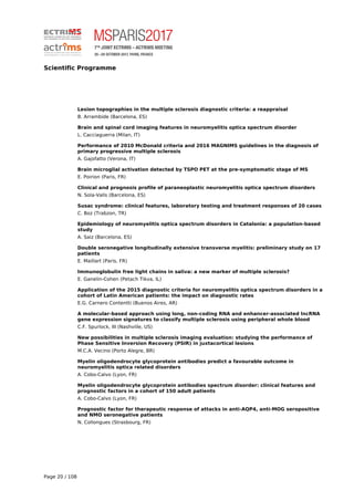 Scientific Programme
Lesion topographies in the multiple sclerosis diagnostic criteria: a reappraisal
B. Arrambide (Barcelona, ES)
Brain and spinal cord imaging features in neuromyelitis optica spectrum disorder
L. Cacciaguerra (Milan, IT)
Performance of 2010 McDonald criteria and 2016 MAGNIMS guidelines in the diagnosis of
primary progressive multiple sclerosis
A. Gajofatto (Verona, IT)
Brain microglial activation detected by TSPO PET at the pre-symptomatic stage of MS
E. Poirion (Paris, FR)
Clinical and prognosis profile of paraneoplastic neuromyelitis optica spectrum disorders
N. Sola-Valls (Barcelona, ES)
Susac syndrome: clinical features, laboratory testing and treatment responses of 20 cases
C. Boz (Trabzon, TR)
Epidemiology of neuromyelitis optica spectrum disorders in Catalonia: a population-based
study
A. Saiz (Barcelona, ES)
Double seronegative longitudinally extensive transverse myelitis: preliminary study on 17
patients
E. Maillart (Paris, FR)
Immunoglobulin free light chains in saliva: a new marker of multiple sclerosis?
E. Ganelin-Cohen (Petach Tikva, IL)
Application of the 2015 diagnostic criteria for neuromyelitis optica spectrum disorders in a
cohort of Latin American patients: the impact on diagnostic rates
E.G. Carnero Contentti (Buenos Aires, AR)
A molecular-based approach using long, non-coding RNA and enhancer-associated lncRNA
gene expression signatures to classify multiple sclerosis using peripheral whole blood
C.F. Spurlock, III (Nashville, US)
New possibilities in multiple sclerosis imaging evaluation: studying the performance of
Phase Sensitive Inversion Recovery (PSIR) in juxtacortical lesions
M.C.A. Vecino (Porto Alegre, BR)
Myelin oligodendrocyte glycoprotein antibodies predict a favourable outcome in
neuromyelitis optica related disorders
A. Cobo-Calvo (Lyon, FR)
Myelin oligodendrocyte glycoprotein antibodies spectrum disorder: clinical features and
prognostic factors in a cohort of 150 adult patients
A. Cobo-Calvo (Lyon, FR)
Prognostic factor for therapeutic response of attacks in anti-AQP4, anti-MOG seropositive
and NMO seronegative patients
N. Collongues (Strasbourg, FR)
Page 20 / 108
 