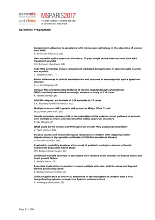 Scientific Programme
Complement activation is associated with microscopic pathology in the placentas of women
with NMO
R. Bove (San Francisco, US)
Neuromyelitis optica spectrum disorders: 20 year single centre observational data with
treatment analysis
D.B. Bichuetti (Sao Paulo, BR)
Anti-MOG antibodies induce complement mediated demyelination in isolated optic neuritis
and myelitis
C. Tortorella (Bari, IT)
Ethnic differences in clinical manifestation and outcome of neuromyelitis optica spectrum
disorder
S.-H. Kim (Goyang, KR)
Clinical, MRI and laboratory features of myelin oligodendrocyte glycoprotein
(MOG)-antibody-associated neurologic disease: a study of 259 cases
K. Kaneko (Sendai, JP)
NMOSD relapses: an analysis of 328 episodes in 75 cases
S.A. Broadley (Griffith University, AU)
Multiple sclerosis AHI1 genetic risk promotes IFNg+ CD4+ T cells
W. Elyaman (New York, US)
Double inversion recovery MRI in the evaluation of the anterior visual pathway in patients
with multiple sclerosis and neuromyelitis optica spectrum disorders
E. Saji (Niigata, JP)
What could be the clinical and MRI spectrum of anti-MOG associated disorders?
V. Papp (Aarhus, DK)
Disease course and immunotherapies responses in children with relapsing myelin
oligodendrocyte glycoprotein antibodies (MOG-Ab)-associated disease
Y. Hacohen (London, UK)
Psychiatric morbidity develops after onset of pediatric multiple sclerosis: a Danish
nationwide population-based study
M.S. Boesen (Copenhagen, DK)
Childhood multiple sclerosis is associated with reduced brain volumes at disease onset and
brain growth failure
F. Bartels (Berlin, DE)
Executive dysfunction in paediatric-onset multiple sclerosis: deficits above and beyond
slowed processing speed
E. Barlow-Krelina (Toronto, CA)
Clinical significance of anti-MOG antibodies in the evaluation of children with a first
demyelinating episode: prospective Spanish national cohort
T. Armangue (Barcelona, ES)
Page 21 / 108
 