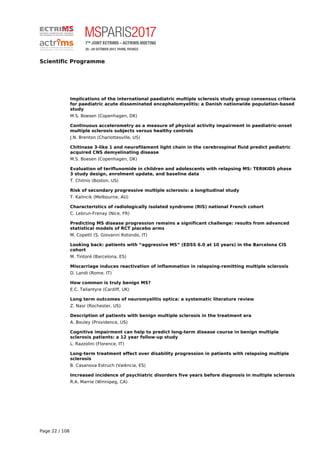 Scientific Programme
Implications of the international paediatric multiple sclerosis study group consensus criteria
for paediatric acute disseminated encephalomyelitis: a Danish nationwide population-based
study
M.S. Boesen (Copenhagen, DK)
Continuous accelerometry as a measure of physical activity impairment in paediatric-onset
multiple sclerosis subjects versus healthy controls
J.N. Brenton (Charlottesville, US)
Chitinase 3-like 1 and neurofilament light chain in the cerebrospinal fluid predict pediatric
acquired CNS demyelinating disease
M.S. Boesen (Copenhagen, DK)
Evaluation of teriflunomide in children and adolescents with relapsing MS: TERIKIDS phase
3 study design, enrolment update, and baseline data
T. Chitnis (Boston, US)
Risk of secondary progressive multiple sclerosis: a longitudinal study
T. Kalincik (Melbourne, AU)
Characteristics of radiologically isolated syndrome (RIS) national French cohort
C. Lebrun-Frenay (Nice, FR)
Predicting MS disease progression remains a significant challenge: results from advanced
statistical models of RCT placebo arms
M. Copetti (S. Giovanni Rotondo, IT)
Looking back: patients with “aggressive MS” (EDSS 6.0 at 10 years) in the Barcelona CIS
cohort
M. Tintoré (Barcelona, ES)
Miscarriage induces reactivation of inflammation in relapsing-remitting multiple sclerosis
D. Landi (Rome, IT)
How common is truly benign MS?
E.C. Tallantyre (Cardiff, UK)
Long term outcomes of neuromyelitis optica: a systematic literature review
Z. Nasr (Rochester, US)
Description of patients with benign multiple sclerosis in the treatment era
A. Bouley (Providence, US)
Cognitive impairment can help to predict long-term disease course in benign multiple
sclerosis patients: a 12 year follow-up study
L. Razzolini (Florence, IT)
Long-term treatment effect over disability progression in patients with relapsing multiple
sclerosis
B. Casanova Estruch (València, ES)
Increased incidence of psychiatric disorders five years before diagnosis in multiple sclerosis
R.A. Marrie (Winnipeg, CA)
Page 22 / 108
 