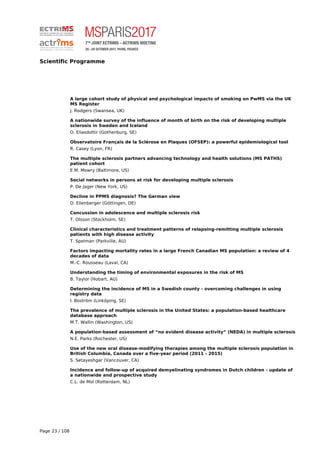 Scientific Programme
A large cohort study of physical and psychological impacts of smoking on PwMS via the UK
MS Register
J. Rodgers (Swansea, UK)
A nationwide survey of the influence of month of birth on the risk of developing multiple
sclerosis in Sweden and Iceland
O. Eliasdottir (Gothenburg, SE)
Observatoire Français de la Sclérose en Plaques (OFSEP): a powerful epidemiological tool
R. Casey (Lyon, FR)
The multiple sclerosis partners advancing technology and health solutions (MS PATHS)
patient cohort
E.M. Mowry (Baltimore, US)
Social networks in persons at risk for developing multiple sclerosis
P. De Jager (New York, US)
Decline in PPMS diagnosis? The German view
D. Ellenberger (Göttingen, DE)
Concussion in adolescence and multiple sclerosis risk
T. Olsson (Stockholm, SE)
Clinical characteristics and treatment patterns of relapsing-remitting multiple sclerosis
patients with high disease activity
T. Spelman (Parkville, AU)
Factors impacting mortality rates in a large French Canadian MS population: a review of 4
decades of data
M.-C. Rousseau (Laval, CA)
Understanding the timing of environmental exposures in the risk of MS
B. Taylor (Hobart, AU)
Determining the incidence of MS in a Swedish county - overcoming challenges in using
registry data
I. Boström (Linköping, SE)
The prevalence of multiple sclerosis in the United States: a population-based healthcare
database approach
M.T. Wallin (Washington, US)
A population-based assessment of “no evident disease activity” (NEDA) in multiple sclerosis
N.E. Parks (Rochester, US)
Use of the new oral disease-modifying therapies among the multiple sclerosis population in
British Columbia, Canada over a five-year period (2011 - 2015)
S. Setayeshgar (Vancouver, CA)
Incidence and follow-up of acquired demyelinating syndromes in Dutch children - update of
a nationwide and prospective study
C.L. de Mol (Rotterdam, NL)
Page 23 / 108
 