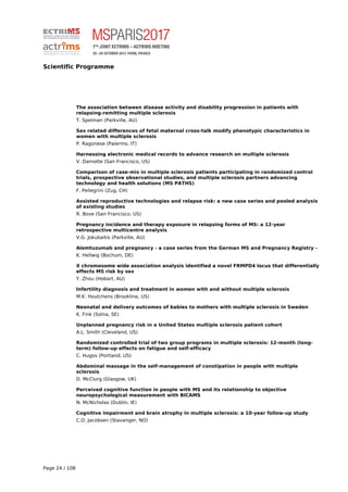 Scientific Programme
The association between disease activity and disability progression in patients with
relapsing-remitting multiple sclerosis
T. Spelman (Parkville, AU)
Sex related differences of fetal maternal cross-talk modify phenotypic characteristics in
women with multiple sclerosis
P. Ragonese (Palermo, IT)
Harnessing electronic medical records to advance research on multiple sclerosis
V. Damotte (San Francisco, US)
Comparison of case-mix in multiple sclerosis patients participating in randomized control
trials, prospective observational studies, and multiple sclerosis partners advancing
technology and health solutions (MS PATHS)
F. Pellegrini (Zug, CH)
Assisted reproductive technologies and relapse risk: a new case series and pooled analysis
of existing studies
R. Bove (San Francisco, US)
Pregnancy incidence and therapy exposure in relapsing forms of MS: a 12-year
retrospective multicentre analysis
V.G. Jokubaitis (Parkville, AU)
Alemtuzumab and pregnancy - a case series from the German MS and Pregnancy Registry -
K. Hellwig (Bochum, DE)
X chromosome wide association analysis identified a novel FRMPD4 locus that differentially
effects MS risk by sex
Y. Zhou (Hobart, AU)
Infertility diagnosis and treatment in women with and without multiple sclerosis
M.K. Houtchens (Brookline, US)
Neonatal and delivery outcomes of babies to mothers with multiple sclerosis in Sweden
K. Fink (Solna, SE)
Unplanned pregnancy risk in a United States multiple sclerosis patient cohort
A.L. Smith (Cleveland, US)
Randomized controlled trial of two group programs in multiple sclerosis: 12-month (long-
term) follow-up effects on fatigue and self-efficacy
C. Hugos (Portland, US)
Abdominal massage in the self-management of constipation in people with multiple
sclerosis
D. McClurg (Glasgow, UK)
Perceived cognitive function in people with MS and its relationship to objective
neuropsychological measurement with BICAMS
N. McNicholas (Dublin, IE)
Cognitive impairment and brain atrophy in multiple sclerosis: a 10-year follow-up study
C.O. Jacobsen (Stavanger, NO)
Page 24 / 108
 