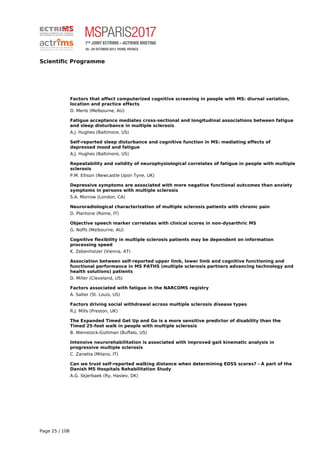 Scientific Programme
Factors that affect computerized cognitive screening in people with MS: diurnal variation,
location and practice effects
D. Merlo (Melbourne, AU)
Fatigue acceptance mediates cross-sectional and longitudinal associations between fatigue
and sleep disturbance in multiple sclerosis
A.J. Hughes (Baltimore, US)
Self-reported sleep disturbance and cognitive function in MS: mediating effects of
depressed mood and fatigue
A.J. Hughes (Baltimore, US)
Repeatability and validity of neurophysiological correlates of fatigue in people with multiple
sclerosis
P.M. Ellison (Newcastle Upon Tyne, UK)
Depressive symptoms are associated with more negative functional outcomes than anxiety
symptoms in persons with multiple sclerosis
S.A. Morrow (London, CA)
Neuroradiological characterization of multiple sclerosis patients with chronic pain
D. Plantone (Rome, IT)
Objective speech marker correlates with clinical scores in non-dysarthric MS
G. Noffs (Melbourne, AU)
Cognitive flexibility in multiple sclerosis patients may be dependent on information
processing speed
K. Zebenholzer (Vienna, AT)
Association between self-reported upper limb, lower limb and cognitive functioning and
functional performance in MS PATHS (multiple sclerosis partners advancing technology and
health solutions) patients
D. Miller (Cleveland, US)
Factors associated with fatigue in the NARCOMS registry
A. Salter (St. Louis, US)
Factors driving social withdrawal across multiple sclerosis disease types
R.J. Mills (Preston, UK)
The Expanded Timed Get Up and Go is a more sensitive predictor of disability than the
Timed 25-foot walk in people with multiple sclerosis
B. Weinstock-Guttman (Buffalo, US)
Intensive neurorehabilitation is associated with improved gait kinematic analysis in
progressive multiple sclerosis
C. Zanetta (Milano, IT)
Can we trust self-reported walking distance when determining EDSS scores? - A part of the
Danish MS Hospitals Rehabilitation Study
A.G. Skjerbaek (Ry, Haslev, DK)
Page 25 / 108
 