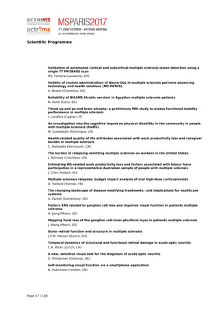 Scientific Programme
Validation of automated cortical and subcortical multiple sclerosis lesion detection using a
single 7T MP2RAGE scan
M.J. Fartaria (Lausanne, CH)
Validity of routine administration of Neuro-QoL in multiple sclerosis partners advancing
technology and health solutions (MS PATHS)
A. Boster (Columbus, US)
Reliability of BICAMS (Arabic version) in Egyptian multiple sclerosis patients
N. Kishk (Cairo, EG)
Timed up and go and brain atrophy: a preliminary MRI study to assess functional mobility
performance in multiple sclerosis
L. Lorefice (Cagliari, IT)
An investigation into the cognitive impact on physical disability in the community in people
with multiple sclerosis (PwMS)
M. Gudesblatt (Patchogue, US)
Health-related quality of life attributes associated with work productivity loss and caregiver
burden in multiple sclerosis
C. Hategeka (Vancouver, CA)
The burden of relapsing remitting multiple sclerosis on workers in the United States
J. Nicholas (Columbus, US)
Estimating MS-related work productivity loss and factors associated with labour force
participation in a representative Australian sample of people with multiple sclerosis
J. Chen (Hobart, AU)
Multiple sclerosis relapses: budget impact analysis of oral high-dose corticosteroids
D. Veillard (Rennes, FR)
The changing landscape of disease modifying treatments: cost implications for healthcare
systems
A. Zarkali (Canterbury, UK)
Pattern ERG related to ganglion cell loss and impaired visual function in patients multiple
sclerosis
H. Jiang (Miami, US)
Mapping focal loss of the ganglion cell-inner plexiform layer in patients multiple sclerosis
J. Wang (Miami, US)
Outer retinal function and structure in multiple sclerosis
J.V.M. Hanson (Zurich, CH)
Temporal dynamics of structural and functional retinal damage in acute optic neuritis
C.A. Wicki (Zurich, CH)
A new, sensitive visual test for the diagnosis of acute optic neuritis
G. Pihl-Jensen (Glostrup, DK)
Self-monitoring visual function via a smartphone application
N. Dubuisson (London, UK)
Page 27 / 108
 