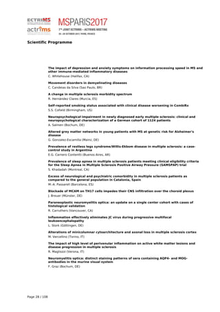 Scientific Programme
The impact of depression and anxiety symptoms on information processing speed in MS and
other immune-mediated inflammatory diseases
C. Whitehouse (Halifax, CA)
Movement disorders in demyelinating diseases
C. Candeias da Silva (Sao Paulo, BR)
A change in multiple sclerosis morbidity spectrum
R. Hernández Clares (Murcia, ES)
Self-reported smoking status associated with clinical disease worsening in CombiRx
S.S. Cofield (Birmingham, US)
Neuropsychological impairment in newly diagnosed early multiple sclerosis: clinical and
neuropsychological characterization of a German cohort of 1124 patients
A. Salmen (Bochum, DE)
Altered grey matter networks in young patients with MS at genetic risk for Alzheimer's
disease
G. Gonzalez-Escamilla (Mainz, DE)
Prevalence of restless legs syndrome/Willis-Ekbom disease in multiple sclerosis: a case-
control study in Argentina
E.G. Carnero Contentti (Buenos Aires, AR)
Prevalence of sleep apnea in multiple sclerosis patients meeting clinical eligibility criteria
for the Sleep Apnea in Multiple Sclerosis Positive Airway Pressure (SAMSPAP) trial
S. Khadadah (Montreal, CA)
Excess of neurological and psychiatric comorbidity in multiple sclerosis patients as
compared to the general population in Catalonia, Spain
M.-A. Passarell (Barcelona, ES)
Blockade of MCAM on TH17 cells impedes their CNS infiltration over the choroid plexus
J. Breuer (Münster, DE)
Paraneoplastic neuromyelitis optica: an update on a single center cohort with cases of
histological validation
R. Carruthers (Vancouver, CA)
Inflammation effectively eliminates JC virus during progressive multifocal
leukoencephalopathy
L. Stork (Göttingen, DE)
Alterations of minicolumnar cytoarchitecture and axonal loss in multiple sclerosis cortex
M. Vercellino (Torino, IT)
The impact of high level of perivenular inflammation on active white matter lesions and
disease progression in multiple sclerosis
R. Magliozzi (Verona, IT)
Neuromyelitis optica: distinct staining patterns of sera containing AQP4- and MOG-
antibodies in the murine visual system
F. Graz (Bochum, DE)
Page 28 / 108
 