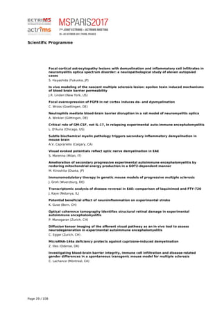 Scientific Programme
Focal cortical astrocytopathy lesions with demyelination and inflammatory cell infiltrates in
neuromyelitis optica spectrum disorder: a neuropathological study of eleven autopsied
cases
S. Hayashida (Fukuoka, JP)
In vivo modeling of the nascent multiple sclerosis lesion: epsilon toxin induced mechanisms
of blood brain barrier permeability
J.R. Linden (New York, US)
Focal overexpression of FGF9 in rat cortex induces de- and dysmyelination
C. Wrzos (Goettingen, DE)
Neutrophils mediate blood-brain barrier disruption in a rat model of neuromyelitis optica
A. Winkler (Göttingen, DE)
Critical role of GM-CSF, not IL-17, in relapsing experimental auto-immune encephalomyelitis
L. D'Auria (Chicago, US)
Subtle biochemical myelin pathology triggers secondary inflammatory demyelination in
mouse brain
A.V. Caprariello (Calgary, CA)
Visual evoked potentials reflect optic nerve demyelination in EAE
S. Marenna (Milan, IT)
Amelioration of secondary progressive experimental autoimmune encephalomyelitis by
restoring mitochondrial energy production in a GOT2-dependent manner
M. Kinoshita (Osaka, JP)
Immunomodulatory therapy in genetic mouse models of progressive multiple sclerosis
J. Groh (Wuerzburg, DE)
Transcriptomic analysis of disease reversal in EAE: comparison of laquinimod and FTY-720
J. Kaye (Netanya, IL)
Potential beneficial effect of neuroinflammation on experimental stroke
K. Guse (Bern, CH)
Optical coherence tomography identifies structural retinal damage in experimental
autoimmune encephalomyelitis
P. Manogaran (Zurich, CH)
Diffusion tensor imaging of the afferent visual pathway as an in vivo tool to assess
neurodegeneration in experimental autoimmune encephalomyelitis
C. Egger (Zurich, CH)
MicroRNA-146a deficiency protects against cuprizone-induced demyelination
Z. Illes (Odense, DK)
Investigating blood-brain barrier integrity, immune cell infiltration and disease-related
gender differences in a spontaneous transgenic mouse model for multiple sclerosis
C. Lachance (Montreal, CA)
Page 29 / 108
 