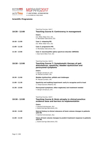 Scientific Programme
Teaching Courses, Hall C
10:30 - 12:00 Teaching Course 6: Controversy in management
Chairs
A.E. Miller (New York, US)
X. Montalban (Barcelona, ES)
10:30 - 11:00 Case 1: relapsing MS
A.E. Miller (New York, US)
11:00 - 11:30 Case 2: progressive MS
X. Montalban (Barcelona, ES)
11:30 - 12:00 Case 3: neuromyelitis optica spectrum disorder (NMOSD)
I. Katz Sand (New York, US)
Teaching Courses, Hall D
10:30 - 12:00 Teaching Course 7: Symptomatic therapy of gait
disturbances, spasticity, bladder dysfunction and
paroxysmal symptoms
Chairs
T. Berger (Innsbruck, AT)
M. Pakzad (London, UK)
10:30 - 11:00 Bladder dysfunction: pitfalls and challenges
M. Pakzad (London, UK)
11:00 - 11:30 Spasticity and walking impairment: early to recognise and to treat
C. Oreja-Guevara (Madrid, ES)
11:30 - 12:00 Paroxysmal symptoms: often neglected, but treatment needed
T. Berger (Innsbruck, AT)
Teaching Courses, Hall E
10:30 - 12:00 Teaching Course 8: Brain atrophy in clinical practice:
evidence base and barriers to implementation
Chairs
F. Barkhof (Amsterdam, NL)
J. Sastre-Garriga (Barcelona, ES)
10:30 - 11:00 Natural history & clinical relevance of brain volume changes in patients
with MS
F. Barkhof (Amsterdam, NL)
11:00 - 11:30 Value of brain volume changes to predict treatment response in patients
with MS
J. Sastre-Garriga (Barcelona, ES)
Page 3 / 108
 
