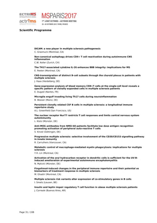 Scientific Programme
DICAM: a new player in multiple sclerosis pathogenesis
C. Grasmuck (Montreal, CA)
Non-canonical autophagy drives CD4+ T cell reactivation during autoimmune CNS
inflammation
C.W. Keller (Zurich, CH)
The TH17-associated cytokine IL-26 enhances BBB integrity: implications for MS
E. Peelen (Montreal, CA)
CNS-transmigration of distinct B-cell subsets through the choroid plexus in patients with
multiple sclerosis
J. Haas (Heidelberg, DE)
Gene-expression analysis of blood memory CD8+T cells at the single-cell level reveals a
specific pattern of clonally expanded cells in multiple sclerosis patients
E. Dugast (Nantes, FR)
Microglia engulf invading living Th17 cells during neuroinflammation
B. Wasser (Mainz, DE)
Persistent clonally related CSF B cells in multiple sclerosis: a longitudinal immune
repertoire study
A.L. Greenfield (San Francisco, US)
The nuclear receptor Nur77 restricts T cell responses and limits central nervous system
autoimmunity
L. Klotz (Münster, DE)
Anti-MOG antibodies from NMO-SD patients facilitate low dose antigen recognition
promoting activation of peripheral auto-reactive T cells
S. Kinzel (Göttingen, DE)
Progressive multiple sclerosis: selective involvement of the CD30/CD153 signalling pathway
in innate immunity
R. Carruthers (Vancouver, CA)
Metabolic control of macrophage-mediated myelin phagocytosis: implications for multiple
sclerosis
Y.H. Lin (Montreal, CA)
Activation of the aryl hydrocarbon receptor in dendritic cells is sufficient for the UV-B-
induced amelioration of experimental autoimmune encephalomyelitis
N. Mykicki (Münster, DE)
Fingolimod-induced changes in the peripheral immune repertoire and their potential as
biomarkers of treatment response in multiple sclerosis
M. Ghadiri (Montreal, CA)
Multiple sclerosis risk variants alter expression of co-stimulatory genes in B cells
I. Smets (Leuven, BE)
Insulin and leptin impair regulatory T cell function in obese multiple sclerosis patients
J. Correale (Buenos Aires, AR)
Page 31 / 108
 