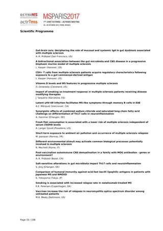 Scientific Programme
Gut-brain axis: deciphering the role of mucosal and systemic IgA in gut dysbiosis associated
with multiple sclerosis
A.-K. Pröbstel (San Francisco, US)
A bidirectional association between the gut microbiota and CNS disease in a progressive
bisphasic murine model of multiple sclerosis
L. Kasper (Hanover, US)
CD4+ T cells from multiple sclerosis patients acquire regulatory characteristics following
exposure to a gut commensal-derived antigen
L. Kasper (Hanover, US)
Vitamin D levels and MS features in progressive multiple sclerosis
D. Ontaneda (Cleveland, US)
Impact of smoking on treatment response in multiple sclerosis patients receiving disease
modifying therapies
J. Sequeira (Barcelona, ES)
Latent γHV-68 infection facilitates MS-like symptoms through memory B cells in EAE
A.C. Márquez (Vancouver, CA)
Synergistic effects of combined sodium chloride and saturated long chain fatty acid
challenge on differentiation of Th17 cells in neuroinflammation
A. Hammer (Erlangen, DE)
Fresh fish consumption is associated with a lower risk of multiple sclerosis independent of
serum 25OHD levels
A. Langer Gould (Pasadena, US)
Short-term exposure to ambient air pollution and occurrence of multiple sclerosis relapses
M. Jeanjean (Rennes, FR)
Different environmental stimuli may activate common biological processes potentially
involved in multiple sclerosis
R. Mechelli (Rome, IT)
Post-vaccination autoimmune CNS demyelination in a family with MOG antibodies - genes or
environment?
A.-K. Pröbstel (Basel, CH)
Salt-sensitive alterations in gut microbiota impact Th17 cells and neuroinflammation
S. Jörg (Erlangen, DE)
Comparison of humoral immunity against acid-fast bacilli lipophilic antigens in patients with
Japanese MS and NMOSD
K. Yokoyama (Tokyo, JP)
Smoking is associated with increased relapse rate in natalizumab-treated MS
E.R. Petersen (Copenhagen, DK)
Vaccines increase the risk of relapses in neuromyelitis optica spectrum disorder among
untreated patients
M.A. Mealy (Baltimore, US)
Page 33 / 108
 