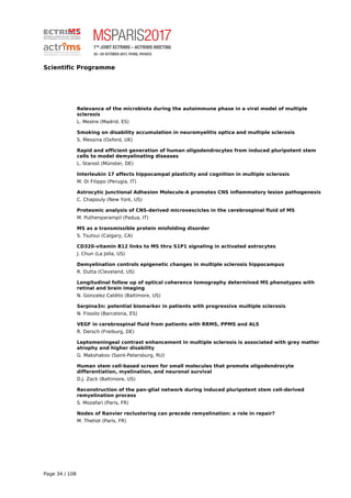 Scientific Programme
Relevance of the microbiota during the autoimmune phase in a viral model of multiple
sclerosis
L. Mestre (Madrid, ES)
Smoking on disability accumulation in neuromyelitis optica and multiple sclerosis
S. Messina (Oxford, UK)
Rapid and efficient generation of human oligodendrocytes from induced pluripotent stem
cells to model demyelinating diseases
L. Starost (Münster, DE)
Interleukin 17 affects hippocampal plasticity and cognition in multiple sclerosis
M. Di Filippo (Perugia, IT)
Astrocytic Junctional Adhesion Molecule-A promotes CNS inflammatory lesion pathogenesis
C. Chapouly (New York, US)
Proteomic analysis of CNS-derived microvescicles in the cerebrospinal fluid of MS
M. Puthenparampil (Padua, IT)
MS as a transmissible protein misfolding disorder
S. Tsutsui (Calgary, CA)
CD320-vitamin B12 links to MS thru S1P1 signaling in activated astrocytes
J. Chun (La Jolla, US)
Demyelination controls epigenetic changes in multiple sclerosis hippocampus
R. Dutta (Cleveland, US)
Longitudinal follow up of optical coherence tomography determined MS phenotypes with
retinal and brain imaging
N. Gonzalez Caldito (Baltimore, US)
Serpina3n: potential biomarker in patients with progressive multiple sclerosis
N. Fissolo (Barcelona, ES)
VEGF in cerebrospinal fluid from patients with RRMS, PPMS and ALS
R. Dersch (Freiburg, DE)
Leptomeningeal contrast enhancement in multiple sclerosis is associated with grey matter
atrophy and higher disability
G. Makshakov (Saint-Petersburg, RU)
Human stem cell-based screen for small molecules that promote oligodendrocyte
differentiation, myelination, and neuronal survival
D.J. Zack (Baltimore, US)
Reconstruction of the pan-glial network during induced pluripotent stem cell-derived
remyelination process
S. Mozafari (Paris, FR)
Nodes of Ranvier reclustering can precede remyelination: a role in repair?
M. Thetiot (Paris, FR)
Page 34 / 108
 