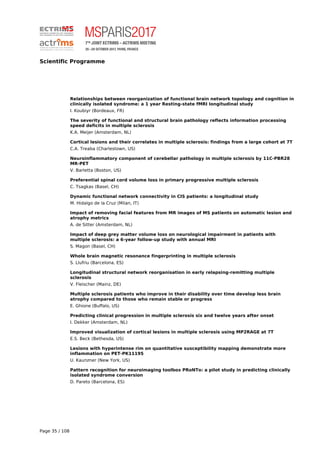 Scientific Programme
Relationships between reorganization of functional brain network topology and cognition in
clinically isolated syndrome: a 1 year Resting-state fMRI longitudinal study
I. Koubiyr (Bordeaux, FR)
The severity of functional and structural brain pathology reflects information processing
speed deficits in multiple sclerosis
K.A. Meijer (Amsterdam, NL)
Cortical lesions and their correlates in multiple sclerosis: findings from a large cohort at 7T
C.A. Treaba (Charlestown, US)
Neuroinflammatory component of cerebellar pathology in multiple sclerosis by 11C-PBR28
MR-PET
V. Barletta (Boston, US)
Preferential spinal cord volume loss in primary progressive multiple sclerosis
C. Tsagkas (Basel, CH)
Dynamic functional network connectivity in CIS patients: a longitudinal study
M. Hidalgo de la Cruz (Milan, IT)
Impact of removing facial features from MR images of MS patients on automatic lesion and
atrophy metrics
A. de Sitter (Amsterdam, NL)
Impact of deep grey matter volume loss on neurological impairment in patients with
multiple sclerosis: a 6-year follow-up study with annual MRI
S. Magon (Basel, CH)
Whole brain magnetic resonance fingerprinting in multiple sclerosis
S. Llufriu (Barcelona, ES)
Longitudinal structural network reorganisation in early relapsing-remitting multiple
sclerosis
V. Fleischer (Mainz, DE)
Multiple sclerosis patients who improve in their disability over time develop less brain
atrophy compared to those who remain stable or progress
E. Ghione (Buffalo, US)
Predicting clinical progression in multiple sclerosis six and twelve years after onset
I. Dekker (Amsterdam, NL)
Improved visualization of cortical lesions in multiple sclerosis using MP2RAGE at 7T
E.S. Beck (Bethesda, US)
Lesions with hyperintense rim on quantitative susceptibility mapping demonstrate more
inflammation on PET-PK11195
U. Kaunzner (New York, US)
Pattern recognition for neuroimaging toolbox PRoNTo: a pilot study in predicting clinically
isolated syndrome conversion
D. Pareto (Barcelona, ES)
Page 35 / 108
 