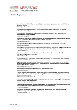 Scientific Programme
Normative rates of healthy age-related brain volume changes as assessed by SIENA on a
large MRI dataset
M. Battaglini (Siena, IT)
Contrast enhanced susceptibility-weighted imaging of acute and chronic MS lesions
A. Gass (Mannheim, DE)
Within patient fluctuation of brain volume estimates from short-term repeated MRI
measurements using SIENA/FSL
R. Opfer (Hamburg, DE)
Quantitative MRI texture analysis of enhancing and non-enhancing T1-hypointense lesions
without application of contrast agent in multiple sclerosis
S.M. Nabavi (Tehran, IR)
Age-dependent cut-off for pathological brain volume loss measured with SIENA/FSL
R. Opfer (Hamburg, DE)
Associations between low conscientiousness and cognitive impairment in MS may be due to
shared pathophysiology: structural network disruption of frontal cortex regions
T. Fuchs (Buffalo, US)
Altered subcortical sensorimotor integration in multiple sclerosis: a combined
neurophysiological and MRI study
C. Giannì (Rome, IT)
Dynamic volumetric changes of hippocampal subfields in CIS patients: a 2-year MRI study
L. Cacciaguerra (Milan, IT)
Leptomeningeal enhancement on Gadolinium-enhanced 3D-FLAIR MRI in MS vs. non-MS
patients: demographic characteristics, and relationship to disease modifying therapy and
white matter disease activity
D.S. Titelbaum (Brockton, US)
Defining a minimal meaningful lesion size in multiple sclerosis
S. Grahl (Munich, DE)
Column-specific demyelination in spinal cord normal appearing white matter occurring in
multiple sclerosis: a preliminary study using inhomogeneous magnetization transfer and
diffusion tensor imaging
H. Rasoanandrianina (Marseille, FR)
MRI myelin water fraction provides evidence of long-term neuro-recovery in alemtuzumab
treated multiple sclerosis patients
I.M. Vavasour (Vancouver, CA)
Lesion-based disruption of connections between the amygdala and surrounding ipsilateral
structures may be protective against fatigue in multiple sclerosis
T. Fuchs (Buffalo, US)
Occurrence of diffusely abnormal white matter in individuals with clinically isolated
syndromes suggestive of multiple sclerosis
C. Laule (Vancouver, CA)
Page 36 / 108
 