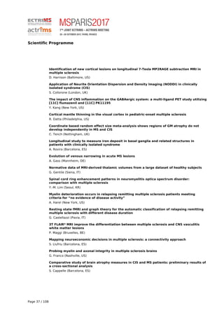 Scientific Programme
Identification of new cortical lesions on longitudinal 7-Tesla MP2RAGE subtraction MRI in
multiple sclerosis
D. Harrison (Baltimore, US)
Application of Neurite Orientation Dispersion and Density Imaging (NODDI) in clinically
isolated syndrome (CIS)
S. Collorone (London, UK)
The impact of CNS inflammation on the GABAergic system: a multi-ligand PET study utilizing
[11C] flumazenil and [11C] PK11195
Y. Kang (New York, US)
Cortical mantle thinning in the visual cortex in pediatric-onset multiple sclerosis
R. Datta (Philadelphia, US)
Coordinate based random effect size meta-analysis shows regions of GM atrophy do not
develop independently in MS and CIS
C. Tench (Nottingham, UK)
Longitudinal study to measure iron deposit in basal ganglia and related structures in
patients with clinically isolated syndrome
A. Rovira (Barcelona, ES)
Evolution of venous narrowing in acute MS lesions
A. Gass (Mannheim, DE)
Normative data of MRI-derived thalamic volumes from a large dataset of healthy subjects
G. Gentile (Siena, IT)
Spinal cord ring enhancement patterns in neuromyelitis optica spectrum disorder:
comparison with multiple sclerosis
Y.-M. Lim (Seoul, KR)
Myelin deterioration occurs in relapsing remitting multiple sclerosis patients meeting
criteria for “no evidence of disease activity”
A. Harel (New York, US)
Resting state fMRI and graph theory for the automatic classification of relapsing remitting
multiple sclerosis with different disease duration
G. Castellazzi (Pavia, IT)
3T FLAIR* MRI improve the differentiation between multiple sclerosis and CNS vasculitis
white matter lesions
P. Maggi (Bruxelles, BE)
Mapping neuroeconomic decisions in multiple sclerosis: a connectivity approach
S. Llufriu (Barcelona, ES)
Probing myelin and axonal integrity in multiple sclerosis brains
G. Franco (Nashville, US)
Comparative study of brain atrophy measures in CIS and MS patients: preliminary results of
a cross-sectional analysis
S. Cappelle (Barcelona, ES)
Page 37 / 108
 