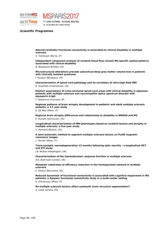 Scientific Programme
Altered cerebellar functional connectivity is associated to clinical disability in multiple
sclerosis
S. Tommasin (Rome, IT)
Independent component analysis of cerebral blood flow reveals MS-specific spatial patterns
associated with clinical disability
N. Bergsland (Buffalo, US)
Microstructural alterations precede subcortical deep grey matter volume loss in patients
with clinically isolated syndrome
I. Koubiyr (Bordeaux, FR)
Characterization of spinal cord pathology and its correlates at ultra-high field MRI
R. Ouellette (Charlestown, US)
Distinct associations of cross-sectional spinal cord areas with clinical disability in Japanese
patients with multiple sclerosis and neuromyelitis optica spectrum disorder with
aquaporin-4-IgG
Y. Nakamura (Fukuoka, JP)
Regional patterns of brain atrophy development in pediatric and adult multiple sclerosis
patients: a 3.5 year study
E. De Meo (Milan, IT)
Regional brain atrophy differences and relationship to disability in NMOSD and MS
E. Russell (Vancouver, CA)
Longitudinal characterization of MRI phenotypes based on cerebral lesions and atrophy in
multiple sclerosis: a five year study
C. Hemond (Boston, US)
A semi-automatic method to segment multiple sclerosis lesions on FLAIR magnetic
resonance images
L. Storelli (Milan, IT)
Trans-synaptic neurodegeneration 12 months following optic neuritis - a longitudinal OCT
and DTI study
J.B. McKee (Headington, UK)
Characterization of the haemodynamic response function in multiple sclerosis
A.A. Alahmadi (London, UK)
Metabolic substrates of efficiency reduction in the frontoparietal network in multiple
sclerosis
E. Solana (Barcelona, ES)
Reduced dynamism of functional connectivity is associated with cognitive impairment in MS
patients: a dynamic functional connectivity study in a multi-center setting
A. d'Ambrosio (Milan, IT)
Do multiple sclerosis lesions affect automatic brain structure segmentation?
X. Llado (Girona, ES)
Page 38 / 108
 