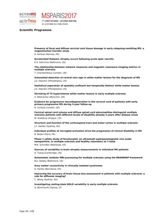 Scientific Programme
Presence of focal and diffuse cervical cord tissue damage in early relapsing-remitting MS: a
magnetization transfer study
A. Kerbrat (Rennes, FR)
Accelerated thalamic atrophy occurs following acute optic neuritis
E.S. Sotirchos (Baltimore, US)
The relationship between network measures and magnetic resonance imaging metrics in
multiple sclerosis
T. Charalambous (London, UK)
Automated detection of central vein sign in white matter lesions for the diagnosis of MS
J.D. Dworkin (Philadelphia, US)
Statistical separation of spatially confluent but temporally distinct white matter lesions
J.D. Dworkin (Philadelphia, US)
Shrinking of T2-hyperintense white matter lesions in early multiple sclerosis
V. Biberacher (München, DE)
Evidence for progressive neurodegeneration in the cervical cord of patients with early
primary progressive MS during 3-year follow-up
R. Cortese (London, UK)
Cervical spinal cord volume and diffuse spinal cord abnormalities distinguish multiple
sclerosis patients with different levels of disability already 5 years after disease onset
M. Andelova (Prague, CZ)
Structure and function of the corticospinal tract and motor cortex in multiple sclerosis
J.Y. Garber (Sydney, AU)
Individual profiles of microglial activation drive the progression of clinical disability in MS
B. Bodini (Paris, FR)
Phase 1 safety study of ferumoxytol, an ultrasmall superparamagnetic iron oxide
nanoparticle, in multiple sclerosis and healthy volunteers at 7-tesla
M.K. Schindler (Bethesda, US)
Sources of variability in brain atrophy measurements in individual MS patients
A. Tsang (Cambridge, US)
Automated, modular MRI processing for multiple sclerosis using the BRAINMAP framework
B.E. Dewey (Baltimore, US)
Grey matter connectivity in clinically isolated syndromes
D. Pareto (Barcelona, ES)
Improving the accuracy of brain tissue loss assessment in patients with multiple sclerosis: a
role for diffusion imaging?
C. Wang (Sydney, AU)
Investigating resting-state BOLD variability in early multiple sclerosis
G. Bommarito (Genoa, IT)
Page 39 / 108
 