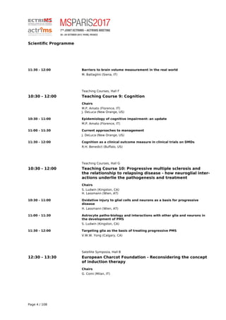 Scientific Programme
11:30 - 12:00 Barriers to brain volume measurement in the real world
M. Battaglini (Siena, IT)
Teaching Courses, Hall F
10:30 - 12:00 Teaching Course 9: Cognition
Chairs
M.P. Amato (Florence, IT)
J. DeLuca (New Orange, US)
10:30 - 11:00 Epidemiology of cognitive impairment: an update
M.P. Amato (Florence, IT)
11:00 - 11:30 Current approaches to management
J. DeLuca (New Orange, US)
11:30 - 12:00 Cognition as a clinical outcome measure in clinical trials on DMDs
R.H. Benedict (Buffalo, US)
Teaching Courses, Hall G
10:30 - 12:00 Teaching Course 10: Progressive multiple sclerosis and
the relationship to relapsing disease - how neuroglial inter-
actions underlie the pathogenesis and treatment
Chairs
S. Ludwin (Kingston, CA)
H. Lassmann (Wien, AT)
10:30 - 11:00 Oxidative injury to glial cells and neurons as a basis for progressive
disease
H. Lassmann (Wien, AT)
11:00 - 11:30 Astrocyte patho-biology and interactions with other glia and neurons in
the development of PMS
S. Ludwin (Kingston, CA)
11:30 - 12:00 Targeting glia as the basis of treating progressive PMS
V.W.W. Yong (Calgary, CA)
Satellite Symposia, Hall B
12:30 - 13:30 European Charcot Foundation - Reconsidering the concept
of induction therapy
Chairs
G. Comi (Milan, IT)
Page 4 / 108
 
