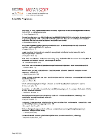 Scientific Programme
Validation of fully automated machine-learning algorithm for T2 lesion segmentation from
clinical MRI in multiple sclerosis
J.J. Feng (Cleveland, US)
Comparison between the 2010 McDonald and 2016 MAGNIMS MRI criteria for dissemination
in space in patients with a clinically isolated syndrome. Does the recent recommendation
regarding the current criteria improve diagnostic accuracy?
R. Lamas Pérez (Sevilla, ES)
Increased between-network functional connectivity as a compensatory mechanism to
maintain walking ability in MS patients
S. Ruggieri (Rome, IT)
Larger maximal lifetime brain growth is associated with faster motor speed in early
relapsing multiple sclerosis
C. Riley (New York, US)
Dark rims around white matter lesions using Gray-Matter Double-Inversion-Recovery MRI: A
novel specific imaging marker for multiple sclerosis
J.-M. Tillema (Rochester, US)
Structural MRI correlates of hand motor performance in patients with multiple sclerosis
C. Cordani (Milan, IT)
Retinal inner nuclear layer volume: a potential new outcome measure for optic neuritis
treatment trials in MS
L.J. Balk (Amsterdam, NL)
Visual evoked potentials are more sensitive than optical coherence tomography in clinically
isolated syndrome
L. Leocani (Milan, IT)
Silent retinal atrophy in multiple sclerosis is mainly due to silent optic nerve lesions
O. Outteryck (Lille, FR)
Association of retinal layer architecture and the development of neuropsychological deficits
in early multiple sclerosis
C. Wetzlmair (Munich, DE)
A multidisciplinary assessment through OCT and correlations to brain pathology and
endothelial factors in multiple sclerosis
R. Lanzillo (Naples, IT)
Examining cross-sectional relationships of optical coherence tomography, cervical cord MRI
and disability in secondary progressive MS
F. De Angelis (London, UK)
Retinal changes in aquaporin-4 antibody seropositive neuromyelitis optica spectrum
disorders: a longitudinal study
F.C. Oertel (Berlin, DE)
Spectrum of stiff person syndrome expands with presence of retinal pathology
T. Shoemaker (Baltimore, US)
Page 40 / 108
 