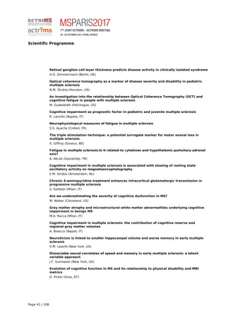 Scientific Programme
Retinal ganglion cell layer thickness predicts disease activity in clinically isolated syndrome
H.G. Zimmermann (Berlin, DE)
Optical coherence tomography as a marker of disease severity and disability in pediatric
multiple sclerosis
N.M. Shukla (Houston, US)
An investigation into the relationship between Optical Coherence Tomography (OCT) and
cognitive fatigue in people with multiple sclerosis
M. Gudesblatt (Patchogue, US)
Cognitive impairment as prognostic factor in pediatric and juvenile multiple sclerosis
R. Lanzillo (Naples, IT)
Neurophysiological measures of fatigue in multiple sclerosis
S.S. Ayache (Créteil, FR)
The triple stimulation technique: a potential surrogate marker for motor axonal loss in
multiple sclerosis
X. Giffroy (Esneux, BE)
Fatigue in multiple sclerosis:Is it related to cytokines and hypothalamic-puituitary-adrenal
axis?
A. Akcali (Gaziantep, TR)
Cognitive impairment in multiple sclerosis is associated with slowing of resting state
oscillatory activity on magnetoencephalography
E.M. Strijbis (Amsterdam, NL)
Chronic 4-aminopyridine treatment enhances intracortical glutamatergic transmission in
progressive multiple sclerosis
S. Gelibter (Milan, IT)
Are we underestimating the severity of cognitive dysfunction in MS?
M. Weber (Cleveland, US)
Gray matter atrophy and microstructural white matter abnormalities underlying cognitive
impairment in benign MS
M.A. Rocca (Milan, IT)
Cognitive impairment in multiple sclerosis: the contribution of cognitive reserve and
regional gray matter volumes
A. Bisecco (Napoli, IT)
Neuroticism is linked to smaller hippocampal volume and worse memory in early multiple
sclerosis
V.M. Leavitt (New York, US)
Dissociable neural correlates of speed and memory in early multiple sclerosis: a latent
variable approach
J.F. Sumowski (New York, US)
Evolution of cognitive function in MS and its relationship to physical disability and MRI
metrics
D. Pinter (Graz, AT)
Page 41 / 108
 